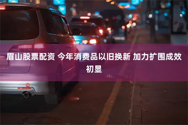 眉山股票配资 今年消费品以旧换新 加力扩围成效初显
