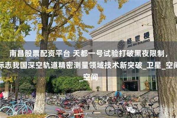 南昌股票配资平台 天都一号试验打破黑夜限制，标志我国深空轨道精密测量领域技术新突破_卫星_空间