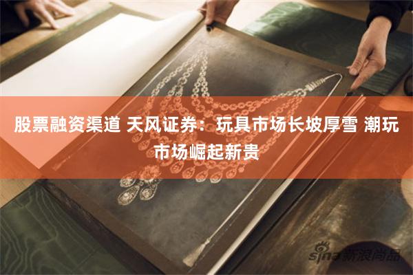 股票融资渠道 天风证券：玩具市场长坡厚雪 潮玩市场崛起新贵