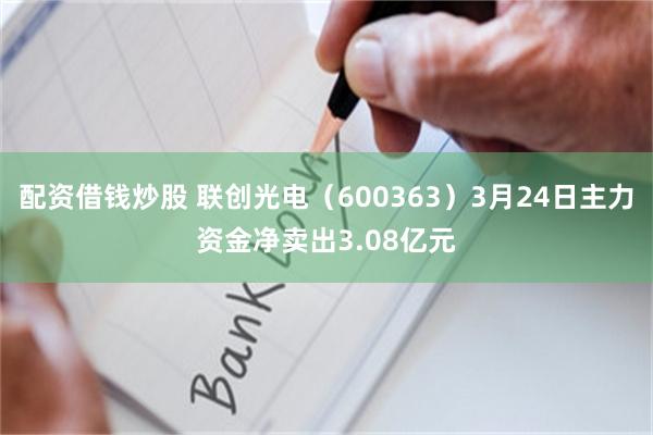 配资借钱炒股 联创光电（600363）3月24日主力资金净卖出3.08亿元