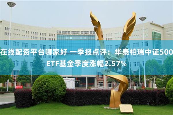 在线配资平台哪家好 一季报点评：华泰柏瑞中证500ETF基金季度涨幅2.57%