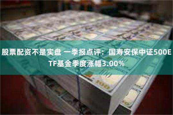 股票配资不是实盘 一季报点评：国寿安保中证500ETF基金季度涨幅3.00%