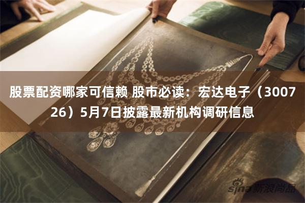 股票配资哪家可信赖 股市必读：宏达电子（300726）5月7日披露最新机构调研信息
