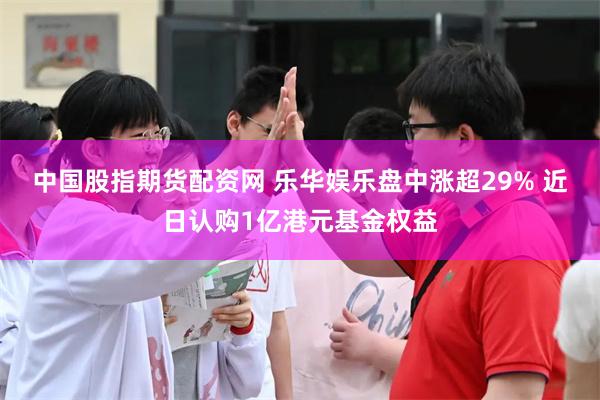 中国股指期货配资网 乐华娱乐盘中涨超29% 近日认购1亿港元基金权益