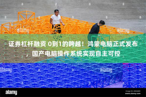 证券杠杆融资 0到1的跨越！鸿蒙电脑正式发布，国产电脑操作系统实现自主可控