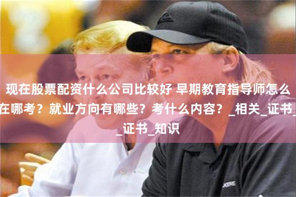 现在股票配资什么公司比较好 早期教育指导师怎么考？在哪考？就业方向有哪些？考什么内容？_相关_证书_知识