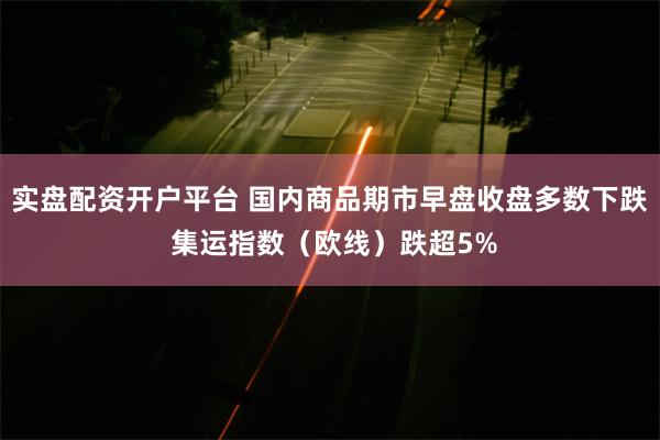 实盘配资开户平台 国内商品期市早盘收盘多数下跌 集运指数（欧线）跌超5%