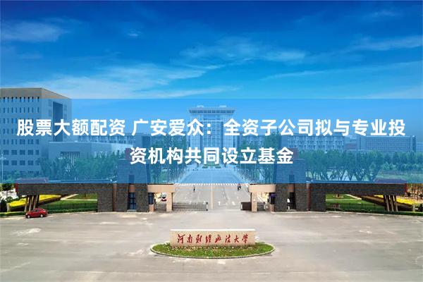 股票大额配资 广安爱众：全资子公司拟与专业投资机构共同设立基金