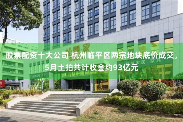 股票配资十大公司 杭州临平区两宗地块底价成交，5月土拍共计收金约93亿元