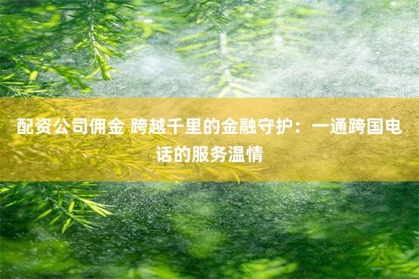 配资公司佣金 跨越千里的金融守护：一通跨国电话的服务温情