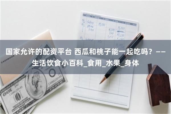 国家允许的配资平台 西瓜和桃子能一起吃吗？——生活饮食小百科_食用_水果_身体