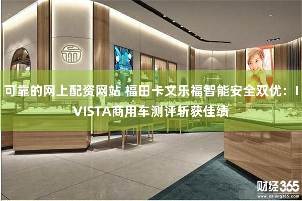 可靠的网上配资网站 福田卡文乐福智能安全双优：IVISTA商用车测评斩获佳绩