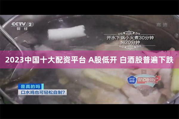 2023中国十大配资平台 A股低开 白酒股普遍下跌