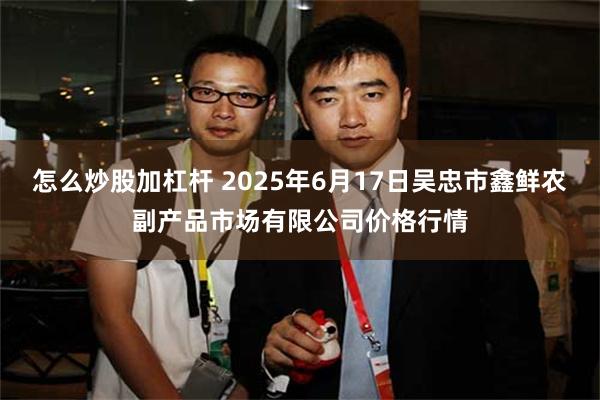 怎么炒股加杠杆 2025年6月17日吴忠市鑫鲜农副产品市场有限公司价格行情