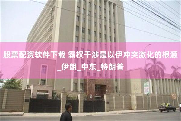 股票配资软件下载 霸权干涉是以伊冲突激化的根源_伊朗_中东_特朗普