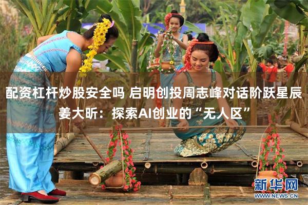 配资杠杆炒股安全吗 启明创投周志峰对话阶跃星辰姜大昕：探索AI创业的“无人区”
