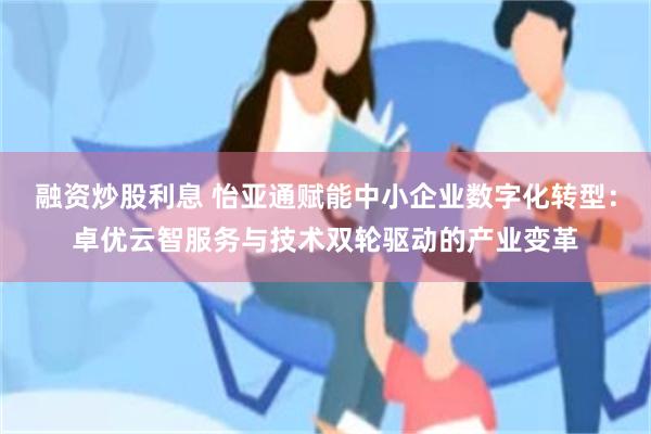融资炒股利息 怡亚通赋能中小企业数字化转型：卓优云智服务与技术双轮驱动的产业变革