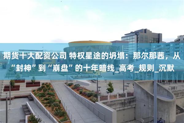 期货十大配资公司 特权星途的坍塌：那尔那茜，从“封神”到“崩盘”的十年暗线_高考_规则_沉默