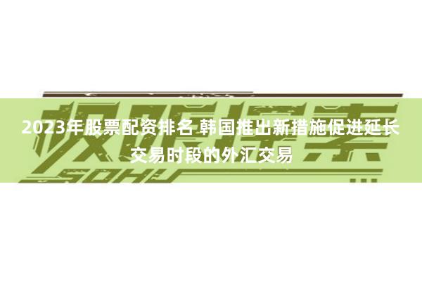 2023年股票配资排名 韩国推出新措施促进延长交易时段的外汇交易