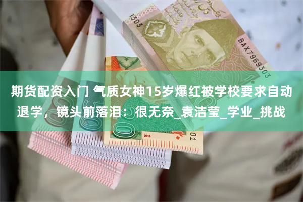 期货配资入门 气质女神15岁爆红被学校要求自动退学，镜头前落泪：很无奈_袁洁莹_学业_挑战