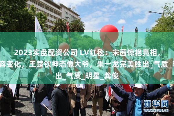 2023实盘配资公司 LV红毯：宋茜惊艳亮相，周冬雨面容变化，王楚钦神态像大爷，朱一龙完美胜出_气质_明星_龚俊
