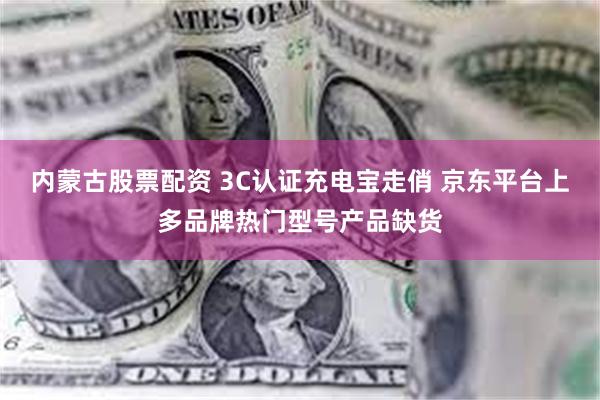 内蒙古股票配资 3C认证充电宝走俏 京东平台上多品牌热门型号产品缺货