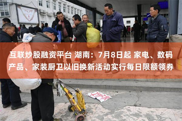 互联炒股融资平台 湖南：7月8日起 家电、数码产品、家装厨卫以旧换新活动实行每日限额领券